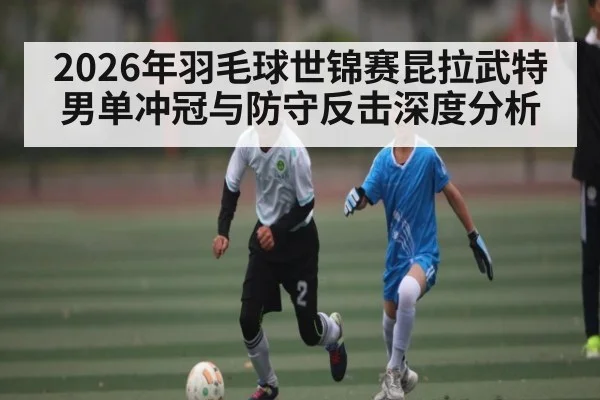 2026年羽毛球世锦赛昆拉武特男单冲冠与防守反击深度分析