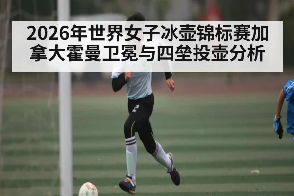 2026年世界女子冰壶锦标赛加拿大霍曼卫冕与四垒投壶分析